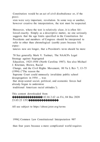 Constitution would be an act of civil disobedience or, if the
provi-
sion were very important, revolution. In some way or another,
however creative the interpretation, the text must be respected.
Moreover, where the text is relatively clear, it is often fol -
lowed exactly. Simply as a descriptive matter, no one seriously
suggests that the age limits specified in the Constitution for
Presidents and members of Congress should be interpreted to
refer to other than chronological (earth) years because life
expec-
tancies now are longer, that a President's term should be more
70 See generally Mark V. Tushnet, The NAACPs Legal
Strategy against Segregated
Education, 1925-1950 (North Carolina 1987). See also Michael
J. Klarman, Brown, Racial
Change, and the Civil Rights Movement, 80 Va L Rev 7, 13-75
(1994) ("The reason the
Supreme Court could nnmously invalidate public school
desegregation in 1954 ... was
that deep-seated social, political, and economic forces had
already begun to undermine
traditional American racial attitudes.').
This content downloaded from
��������������142.66.3.62 on Fri, 04 Dec 2020
23:05:25 UTC��������������
All use subject to https://about.jstor.org/terms
1996] Common Law Constitutional Interpretation 907
than four years because a more complicated world requires
 