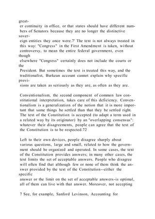 great-
er continuity in office, or that states should have different num-
bers of Senators because they are no longer the distinctive
sover-
eign entities they once were.7' The text is not always treated in
this way: "Congress" in the First Amendment is taken, without
controversy, to mean the entire federal government, even
though
elsewhere "Congress" certainly does not include the courts or
the
President. But sometimes the text is treated this way, and the
traditionalist, Burkean account cannot explain why specific
provi-
sions are taken as seriously as they are, as often as they are.
Conventionalism, the second component of common law con-
stitutional interpretation, takes care of this deficiency. Conven-
tionalism is a generalization of the notion that it is more impor-
tant that some things be settled than that they be settled right.
The text of the Constitution is accepted (to adapt a term used in
a related way by its originator) by an "overlapping consensus":
whatever their disagreements, people can agree that the text of
the Constitution is to be respected.72
Left to their own devices, people disagree sharply about
various questions, large and small, related to how the govern-
ment should be organized and operated. In some cases, the text
of the Constitution provides answers; in many other cases, the
text limits the set of acceptable answers. People who disagree
will often find that although few or none of them think the an-
swer provided by the text of the Constitution--either the
specific
answer or the limit on the set of acceptable answers-is optimal,
all of them can live with that answer. Moreover, not accepting
7 See, for example, Sanford Levinson, Accounting for
 