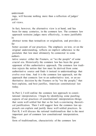 understand-
ings, will become nothing more than a reflection of judges'
politi-
cal views.
In fact, however, the alternative view is at hand, and has
been for many centuries, in the common law. The common law
approach restrains judges more effectively, is more justifiable
in
abstract terms than textualism or originalism, and provides a
far
better account of our practices. The emphasis on text, or on the
original understanding, reflects an implicit adherence to the
postulate that law must ultimately be connected to some
authori-
tative source: either the Framers, or "we the people" of some
crucial era. Historically the common law has been the great
opponent of this authoritative approach. The common law tradi-
tion rejects the notion that law must be derived from some
authoritative source and finds it instead in understandings that
evolve over time. And it is the common law approach, not the
approach that connects law to an authoritative text, or an au-
thoritative decision by the Framers or by "we the people," that
best explains, and best justifies, American constitutional law
today.
In Part I, I will outline the common law approach to consti -
tutional interpretation. I begin by identifying some puzzling
aspects of our practices of constitutional interpretation-things
that seem well settled but that so far lack a convincing theoreti -
cal justification. Then I will suggest how the common law ap-
proach can explain and justify those well settled practices. In
Part II, I will discuss the rational traditionalism that is the most
important part of common law constitutional interpretation.
This
form of traditionalism, characteristic of the common law
 