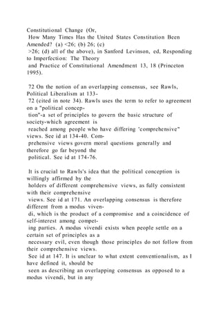 Constitutional Change (Or,
How Many Times Has the United States Constitution Been
Amended? (a) <26; (b) 26; (c)
>26; (d) all of the above), in Sanford Levinson, ed, Responding
to Imperfection: The Theory
and Practice of Constitutional Amendment 13, 18 (Princeton
1995).
72 On the notion of an overlapping consensus, see Rawls,
Political Liberalism at 133-
72 (cited in note 34). Rawls uses the term to refer to agreement
on a "political concep-
tion"-a set of principles to govern the basic structure of
society-which agreement is
reached among people who have differing 'comprehensive"
views. See id at 134-40. Com-
prehensive views govern moral questions generally and
therefore go far beyond the
political. See id at 174-76.
It is crucial to Rawls's idea that the political conception is
willingly affirmed by the
holders of different comprehensive views, as fully consistent
with their comprehensive
views. See id at 171. An overlapping consensus is therefore
different from a modus viven-
di, which is the product of a compromise and a coincidence of
self-interest among compet-
ing parties. A modus vivendi exists when people settle on a
certain set of principles as a
necessary evil, even though those principles do not follow from
their comprehensive views.
See id at 147. It is unclear to what extent conventionalism, as I
have defined it, should be
seen as describing an overlapping consensus as opposed to a
modus vivendi, but in any
 