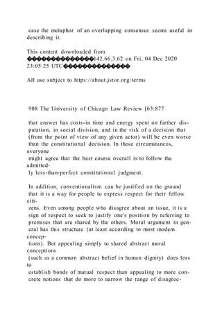 case the metaphor of an overlapping consensus seems useful in
describing it.
This content downloaded from
��������������142.66.3.62 on Fri, 04 Dec 2020
23:05:25 UTC��������������
All use subject to https://about.jstor.org/terms
908 The University of Chicago Law Review [63:877
that answer has costs-in time and energy spent on further dis-
putation, in social division, and in the risk of a decision that
(from the point of view of any given actor) will be even worse
than the constitutional decision. In these circumstances,
everyone
might agree that the best course overall is to follow the
admitted-
ly less-than-perfect constitutional judgment.
In addition, conventionalism can be justified on the ground
that it is a way for people to express respect for their fellow
citi-
zens. Even among people who disagree about an issue, it is a
sign of respect to seek to justify one's position by referring to
premises that are shared by the others. Moral argument in gen-
eral has this structure (at least according to most modem
concep-
tions). But appealing simply to shared abstract moral
conceptions
(such as a common abstract belief in human dignity) does less
to
establish bonds of mutual respect than appealing to more con-
crete notions that do more to narrow the range of disagree-
 