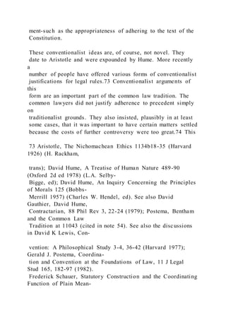 ment-such as the appropriateness of adhering to the text of the
Constitution.
These conventionalist ideas are, of course, not novel. They
date to Aristotle and were expounded by Hume. More recently
a
number of people have offered various forms of conventionalist
justifications for legal rules.73 Conventionalist arguments of
this
form are an important part of the common law tradition. The
common lawyers did not justify adherence to precedent simply
on
traditionalist grounds. They also insisted, plausibly in at least
some cases, that it was important to have certain matters settled
because the costs of further controversy were too great.74 This
73 Aristotle, The Nichomachean Ethics 1134b18-35 (Harvard
1926) (H. Rackham,
trans); David Hume, A Treatise of Human Nature 489-90
(Oxford 2d ed 1978) (L.A. Selby-
Bigge, ed); David Hume, An Inquiry Concerning the Principles
of Morals 125 (Bobbs-
Merrill 1957) (Charles W. Hendel, ed). See also David
Gauthier, David Hume,
Contractarian, 88 Phil Rev 3, 22-24 (1979); Postema, Bentham
and the Common Law
Tradition at 11043 (cited in note 54). See also the discussions
in David K Lewis, Con-
vention: A Philosophical Study 3-4, 36-42 (Harvard 1977);
Gerald J. Postema, Coordina-
tion and Convention at the Foundations of Law, 11 J Legal
Stud 165, 182-97 (1982).
Frederick Schauer, Statutory Construction and the Coordinating
Function of Plain Mean-
 