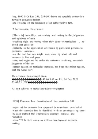 ing, 1990 S Ct Rev 231, 253-56, draws the specific connection
between conventionalism
and reliance on the language of an authoritative text.
7 For instance, Hale wrote:
[There is] instability, uncertainty and variety in the judgments
and opinions of men
touching right and wrong when they come to particulars . . . to
avoid that great un-
certainty in the application of reason by particular persons to
particular instances;
and the end that men might understand by what rule and
measure to live and pos-
sess; and might not be under the unknown arbitrary, uncertain
judgment of the un-
certain reason of particular persons, has been the prime reason,
that the wiser sort
This content downloaded from
��������������142.66.3.62 on Fri, 04 Dec 2020
23:05:25 UTC��������������
All use subject to https://about.jstor.org/terms
1996] Common Law Constitutional Interpretation 909
aspect of the common law approach is sometimes overlooked
when the common law is identified with an encompassing case-
by-case method that emphasizes analogy, context, and
"situation
sense."75 In fact, rules, as well as case-by-case decision
making,
 