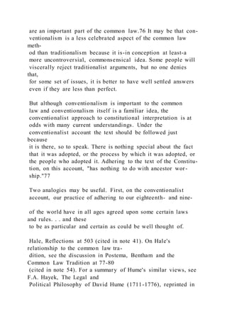 are an important part of the common law.76 It may be that con-
ventionalism is a less celebrated aspect of the common law
meth-
od than traditionalism because it is-in conception at least-a
more uncontroversial, commonsensical idea. Some people will
viscerally reject traditionalist arguments, but no one denies
that,
for some set of issues, it is better to have well settled answers
even if they are less than perfect.
But although conventionalism is important to the common
law and conventionalism itself is a familiar idea, the
conventionalist approach to constitutional interpretation is at
odds with many current understandings. Under the
conventionalist account the text should be followed just
because
it is there, so to speak. There is nothing special about the fact
that it was adopted, or the process by which it was adopted, or
the people who adopted it. Adhering to the text of the Constitu-
tion, on this account, "has nothing to do with ancestor wor-
ship."77
Two analogies may be useful. First, on the conventionalist
account, our practice of adhering to our eighteenth- and nine-
of the world have in all ages agreed upon some certain laws
and rules. . . and these
to be as particular and certain as could be well thought of.
Hale, Reflections at 503 (cited in note 41). On Hale's
relationship to the common law tra-
dition, see the discussion in Postema, Bentham and the
Common Law Tradition at 77-80
(cited in note 54). For a summary of Hume's similar views, see
F.A. Hayek, The Legal and
Political Philosophy of David Hume (1711-1776), reprinted in
 