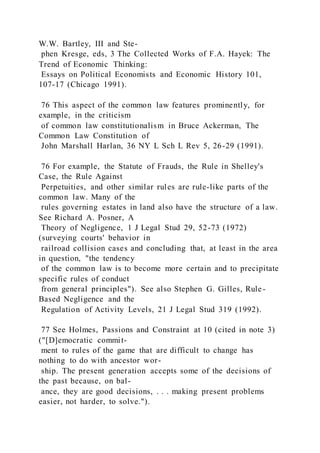 W.W. Bartley, III and Ste-
phen Kresge, eds, 3 The Collected Works of F.A. Hayek: The
Trend of Economic Thinking:
Essays on Political Economists and Economic History 101,
107-17 (Chicago 1991).
76 This aspect of the common law features prominently, for
example, in the criticism
of common law constitutionalism in Bruce Ackerman, The
Common Law Constitution of
John Marshall Harlan, 36 NY L Sch L Rev 5, 26-29 (1991).
76 For example, the Statute of Frauds, the Rule in Shelley's
Case, the Rule Against
Perpetuities, and other similar rules are rule-like parts of the
common law. Many of the
rules governing estates in land also have the structure of a law.
See Richard A. Posner, A
Theory of Negligence, 1 J Legal Stud 29, 52-73 (1972)
(surveying courts' behavior in
railroad collision cases and concluding that, at least in the area
in question, "the tendency
of the common law is to become more certain and to precipitate
specific rules of conduct
from general principles"). See also Stephen G. Gilles, Rule-
Based Negligence and the
Regulation of Activity Levels, 21 J Legal Stud 319 (1992).
77 See Holmes, Passions and Constraint at 10 (cited in note 3)
("[D]emocratic commit-
ment to rules of the game that are difficult to change has
nothing to do with ancestor wor-
ship. The present generation accepts some of the decisions of
the past because, on bal-
ance, they are good decisions, . . . making present problems
easier, not harder, to solve.").
 