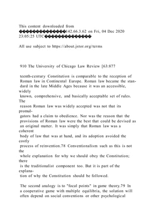 This content downloaded from
��������������142.66.3.62 on Fri, 04 Dec 2020
23:05:25 UTC��������������
All use subject to https://about.jstor.org/terms
910 The University of Chicago Law Review [63:877
teenth-century Constitution is comparable to the reception of
Roman law in Continental Europe. Roman law became the stan-
dard in the late Middle Ages because it was an accessible,
widely
known, comprehensive, and basically acceptable set of rules.
The
reason Roman law was widely accepted was not that its
promul-
gators had a claim to obedience. Nor was the reason that the
provisions of Roman law were the best that could be devised as
an original matter. It was simply that Roman law was a
coherent
body of law that was at hand, and its adoption avoided the
costly
process of reinvention.78 Conventionalism such as this is not
the
whole explanation for why we should obey the Constitution;
there
is the traditionalist component too. But it is part of the
explana-
tion of why the Constitution should be followed.
The second analogy is to "focal points" in game theory.79 In
a cooperative game with multiple equilibria, the solution will
often depend on social conventions or other psychological
 