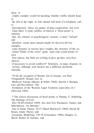 facts. A
simple example would be deciding whether traffic should keep
to
the left or the right, or who should call back if a telephone call
is
disconnected. These are games of pure cooperation, but even
when there is some conflict of interest a "focal point"-a
solution
that, for cultural or psychological reasons, is more "salient"
and
therefore seems more natural-might be decisive.80 For
example,
some disputes in society have roughly the structure of the so-
called "battle of the sexes" game: each side would prefer its
own
first choice, but both are willing to give up their own first
choices
if necessary to avoid conflict.8" Similarly, in many disputes in
society, although each faction has a different preferred
outcome,
78 On the reception of Roman law in Europe, see Paul
Vinogradoff, Roman Law in
Medieval Europe (Barnes & Noble 1968); Harold J. Berman,
Law and Revolution: The
Formation of the Western Legal Tradition especially ch 3
(Harvard 1983).
7 The classic discussion of focal points is Thomas C. Schelling,
The Strategy of Con-
flict 58-80 (Oxford 1969). See also Eric Rasmusen, Games and
Information: An Introduc-
tion to Game Theory 34-37 (Basil Blackwell 1989); David M.
Kreps, Game Theory and
Economic Modelling 170-74 (Clarendon 1990); Douglas G.
Baird, Robert H. Gertner, and
 
