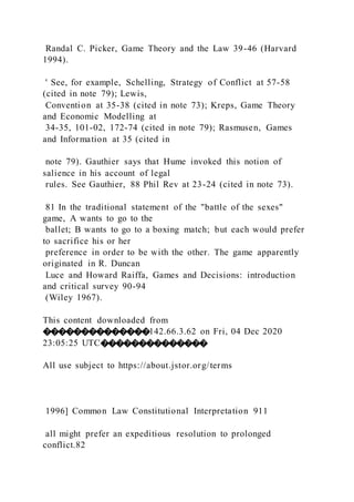 Randal C. Picker, Game Theory and the Law 39-46 (Harvard
1994).
' See, for example, Schelling, Strategy of Conflict at 57-58
(cited in note 79); Lewis,
Convention at 35-38 (cited in note 73); Kreps, Game Theory
and Economic Modelling at
34-35, 101-02, 172-74 (cited in note 79); Rasmusen, Games
and Information at 35 (cited in
note 79). Gauthier says that Hume invoked this notion of
salience in his account of legal
rules. See Gauthier, 88 Phil Rev at 23-24 (cited in note 73).
81 In the traditional statement of the "battle of the sexes"
game, A wants to go to the
ballet; B wants to go to a boxing match; but each would prefer
to sacrifice his or her
preference in order to be with the other. The game apparently
originated in R. Duncan
Luce and Howard Raiffa, Games and Decisions: introduction
and critical survey 90-94
(Wiley 1967).
This content downloaded from
��������������142.66.3.62 on Fri, 04 Dec 2020
23:05:25 UTC��������������
All use subject to https://about.jstor.org/terms
1996] Common Law Constitutional Interpretation 911
all might prefer an expeditious resolution to prolonged
conflict.82
 