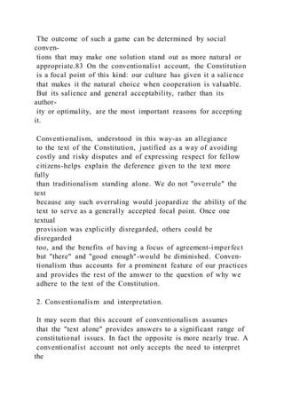 The outcome of such a game can be determined by social
conven-
tions that may make one solution stand out as more natural or
appropriate.83 On the conventionalist account, the Constitution
is a focal point of this kind: our culture has given it a salience
that makes it the natural choice when cooperation is valuable.
But its salience and general acceptability, rather than its
author-
ity or optimality, are the most important reasons for accepting
it.
Conventionalism, understood in this way-as an allegiance
to the text of the Constitution, justified as a way of avoiding
costly and risky disputes and of expressing respect for fellow
citizens-helps explain the deference given to the text more
fully
than traditionalism standing alone. We do not "overrule" the
text
because any such overruling would jeopardize the ability of the
text to serve as a generally accepted focal point. Once one
textual
provision was explicitly disregarded, others could be
disregarded
too, and the benefits of having a focus of agreement-imperfect
but "there" and "good enough"-would be diminished. Conven-
tionalism thus accounts for a prominent feature of our practices
and provides the rest of the answer to the question of why we
adhere to the text of the Constitution.
2. Conventionalism and interpretation.
It may seem that this account of conventionalism assumes
that the "text alone" provides answers to a significant range of
constitutional issues. In fact the opposite is more nearly true. A
conventionalist account not only accepts the need to interpret
the
 