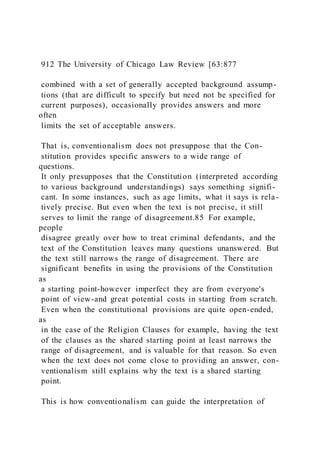 912 The University of Chicago Law Review [63:877
combined with a set of generally accepted background assump-
tions (that are difficult to specify but need not be specified for
current purposes), occasionally provides answers and more
often
limits the set of acceptable answers.
That is, conventionalism does not presuppose that the Con-
stitution provides specific answers to a wide range of
questions.
It only presupposes that the Constitution (interpreted according
to various background understandings) says something signifi-
cant. In some instances, such as age limits, what it says is rela-
tively precise. But even when the text is not precise, it still
serves to limit the range of disagreement.85 For example,
people
disagree greatly over how to treat criminal defendants, and the
text of the Constitution leaves many questions unanswered. But
the text still narrows the range of disagreement. There are
significant benefits in using the provisions of the Constitution
as
a starting point-however imperfect they are from everyone's
point of view-and great potential costs in starting from scratch.
Even when the constitutional provisions are quite open-ended,
as
in the case of the Religion Clauses for example, having the text
of the clauses as the shared starting point at least narrows the
range of disagreement, and is valuable for that reason. So even
when the text does not come close to providing an answer, con-
ventionalism still explains why the text is a shared starting
point.
This is how conventionalism can guide the interpretation of
 
