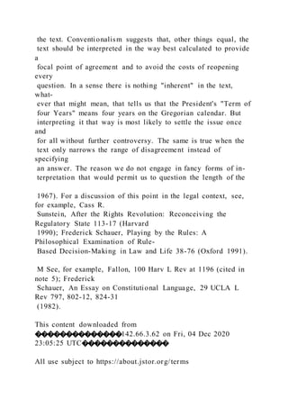 the text. Conventionalism suggests that, other things equal, the
text should be interpreted in the way best calculated to provide
a
focal point of agreement and to avoid the costs of reopening
every
question. In a sense there is nothing "inherent" in the text,
what-
ever that might mean, that tells us that the President's "Term of
four Years" means four years on the Gregorian calendar. But
interpreting it that way is most likely to settle the issue once
and
for all without further controversy. The same is true when the
text only narrows the range of disagreement instead of
specifying
an answer. The reason we do not engage in fancy forms of in-
terpretation that would permit us to question the length of the
1967). For a discussion of this point in the legal context, see,
for example, Cass R.
Sunstein, After the Rights Revolution: Reconceiving the
Regulatory State 113-17 (Harvard
1990); Frederick Schauer, Playing by the Rules: A
Philosophical Examination of Rule-
Based Decision-Making in Law and Life 38-76 (Oxford 1991).
M See, for example, Fallon, 100 Harv L Rev at 1196 (cited in
note 5); Frederick
Schauer, An Essay on Constitutional Language, 29 UCLA L
Rev 797, 802-12, 824-31
(1982).
This content downloaded from
��������������142.66.3.62 on Fri, 04 Dec 2020
23:05:25 UTC��������������
All use subject to https://about.jstor.org/terms
 