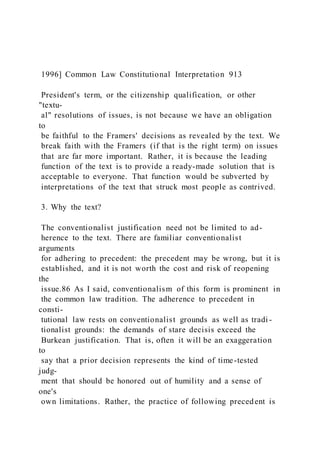 1996] Common Law Constitutional Interpretation 913
President's term, or the citizenship qualification, or other
"textu-
al" resolutions of issues, is not because we have an obligation
to
be faithful to the Framers' decisions as revealed by the text. We
break faith with the Framers (if that is the right term) on issues
that are far more important. Rather, it is because the leading
function of the text is to provide a ready-made solution that is
acceptable to everyone. That function would be subverted by
interpretations of the text that struck most people as contrived.
3. Why the text?
The conventionalist justification need not be limited to ad-
herence to the text. There are familiar conventionalist
arguments
for adhering to precedent: the precedent may be wrong, but it is
established, and it is not worth the cost and risk of reopening
the
issue.86 As I said, conventionalism of this form is prominent in
the common law tradition. The adherence to precedent in
consti-
tutional law rests on conventionalist grounds as well as tradi -
tionalist grounds: the demands of stare decisis exceed the
Burkean justification. That is, often it will be an exaggeration
to
say that a prior decision represents the kind of time-tested
judg-
ment that should be honored out of humility and a sense of
one's
own limitations. Rather, the practice of following precedent is
 