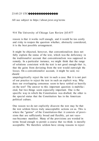 23:05:25 UTC��������������
All use subject to https://about.jstor.org/terms
914 The University of Chicago Law Review [63:877
reason is that it works well enough, and it would be too costly
and risky to reopen the question whether, abstractly considered,
it is the best possible arrangement.
It might be objected, however, that conventionalism does not
fully explain the status of the text, which was the deficiency in
the traditionalist account that conventionalism was supposed to
remedy. In a particular instance, we might think that the range
of solutions consistent with the text is not good enough-that is,
that the gains from deviating from the text would outweigh the
losses. On a conventionalist account, it might be said, we
should
unapologetically reject the text in such a case. But it is not part
of our practice to reject the text in such an explicit way. Why
does our overlapping consensus seem to have settled so heavily
on the text? The answer to this important question is multifac-
eted, but two things seem especially important. One is the
specific way in which the Constitution was drafted; the other is
the special status that the Constitution has in the American
political culture.
One reason we do not explicitly disavow the text may be that
the text seldom forces truly unacceptable actions on us. This is
where the "genius" of the Constitution-that it consists of provi-
sions that are sufficiently broad and flexible, yet not vacu-
ous-becomes manifest. Many of the provisions are worded in
terms broad enough to permit a course that we think is morally
acceptable. We therefore seldom have strong reasons to reject
 