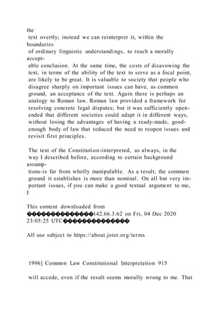 the
text overtly; instead we can reinterpret it, within the
boundaries
of ordinary linguistic understandings, to reach a morally
accept-
able conclusion. At the same time, the costs of disavowing the
text, in terms of the ability of the text to serve as a focal point,
are likely to be great. It is valuable to society that people who
disagree sharply on important issues can have, as common
ground, an acceptance of the text. Again there is perhaps an
analogy to Roman law. Roman law provided a framework for
resolving concrete legal disputes; but it was sufficiently open-
ended that different societies could adapt it in different ways,
without losing the advantages of having a ready-made, good-
enough body of law that reduced the need to reopen issues and
revisit first principles.
The text of the Constitution-interpreted, as always, in the
way I described before, according to certain background
assump-
tions-is far from wholly manipulable. As a result, the common
ground it establishes is more than nominal. On all but very im-
portant issues, if you can make a good textual argument to me,
I
This content downloaded from
��������������142.66.3.62 on Fri, 04 Dec 2020
23:05:25 UTC��������������
All use subject to https://about.jstor.org/terms
1996] Common Law Constitutional Interpretation 915
will accede, even if the result seems morally wrong to me. That
 
