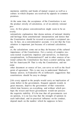 maintains stability and bonds of mutual respect as well as a
culture in which disputes are resolved by appeals to common
premises.
At the same time, the acceptance of the Constitution is not
the product strictly of calculation, or of an entirely rational
pro-
cess. At first glance conventionalism might seem to be an
overly
rationalistic explanation that drains notions of national identity
and heritage from constitutional interpretation and denies that
the Constitution should be revered or accorded a scriptural sta -
tus. In fact, on a conventionalist account, it is not that the Con-
stitution is important just because of a rational calculation;
rath-
er, the calculations come out as they do because of the cultural
importance of the Constitution. For a variety of complex rea-
sons-rooted in patriotic impulses and narratives, in American
exceptionalism, in Protestantism,87 and in other sources of na-
tional culture-the Constitution has been a central unifying sym-
bol for Americans.88 That is why the Constitution, and not
some
other document or source of law, can serve so well as the focal
point of agreement. This is one way to understand Madison's
famous answer, in Federalist 49, to Jefferson's suggestions that
constitutions should be easy to change:
[Als every appeal to the people would carry an implication of
some defect in the government, frequent appeals would, in
great measure, deprive the government of that veneration
which time bestows on everything, and without which per-
haps the wisest and freest governments would not possess
the requisite stability. If it be true that all governments rest
on opinion, it is no less true that the strength of opinion in
each individual, and its practical influence on his conduct,
depend much on the number which he supposes to have
 