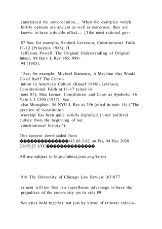 entertained the same opinion.... When the examples which
fortify opinion are ancient as well as numerous, they are
known to have a double effect.... [Tihe most rational gov-
87 See, for example, Sanford Levinson, Constitutional Faith
11-12 (Princeton 1988); H.
Jefferson Powell, The Original Understanding of Original
Intent, 98 Harv L Rev 885, 889-
94 (1985).
' See, for example, Michael Kammen, A Machine that Would
Go of Itself The Consti-
tution in American Culture (Knopf 1986); Levinson,
Constitutional Faith at 11-17 (cited in
note 87); Max Lerner, Constitution and Court as Symbols, 46
Yale L J 1290 (1937). See
also Monaghan, 56 NYU L Rev at 356 (cited in note 14) ("The
practice of 'constitution
worship' has been quite solidly ingrained in our political
culture from the beginning of our
constitutional history.").
This content downloaded from
��������������142.66.3.62 on Fri, 04 Dec 2020
23:05:25 UTC��������������
All use subject to https://about.jstor.org/terms
916 The University of Chicago Law Review [63:877
erinent will not find it a superfluous advantage to have the
prejudices of the community on its side.89
Societies hold together not just by virtue of rational calcula-
 