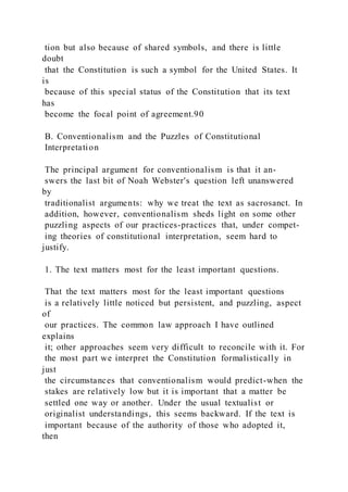 tion but also because of shared symbols, and there is little
doubt
that the Constitution is such a symbol for the United States. It
is
because of this special status of the Constitution that its text
has
become the focal point of agreement.90
B. Conventionalism and the Puzzles of Constitutional
Interpretation
The principal argument for conventionalism is that it an-
swers the last bit of Noah Webster's question left unanswered
by
traditionalist arguments: why we treat the text as sacrosanct. In
addition, however, conventionalism sheds light on some other
puzzling aspects of our practices-practices that, under compet-
ing theories of constitutional interpretation, seem hard to
justify.
1. The text matters most for the least important questions.
That the text matters most for the least important questions
is a relatively little noticed but persistent, and puzzling, aspect
of
our practices. The common law approach I have outlined
explains
it; other approaches seem very difficult to reconcile with it. For
the most part we interpret the Constitution formalistically in
just
the circumstances that conventionalism would predict-when the
stakes are relatively low but it is important that a matter be
settled one way or another. Under the usual textualist or
originalist understandings, this seems backward. If the text is
important because of the authority of those who adopted it,
then
 