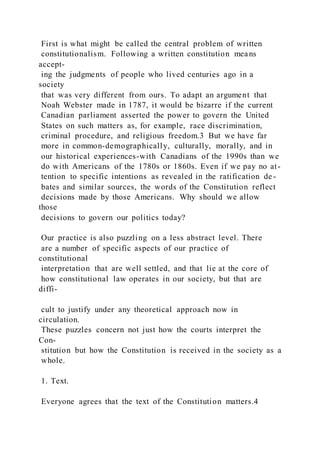 First is what might be called the central problem of written
constitutionalism. Following a written constitution means
accept-
ing the judgments of people who lived centuries ago in a
society
that was very different from ours. To adapt an argument that
Noah Webster made in 1787, it would be bizarre if the current
Canadian parliament asserted the power to govern the United
States on such matters as, for example, race discrimination,
criminal procedure, and religious freedom.3 But we have far
more in common-demographically, culturally, morally, and in
our historical experiences-with Canadians of the 1990s than we
do with Americans of the 1780s or 1860s. Even if we pay no at-
tention to specific intentions as revealed in the ratification de -
bates and similar sources, the words of the Constitution reflect
decisions made by those Americans. Why should we allow
those
decisions to govern our politics today?
Our practice is also puzzling on a less abstract level. There
are a number of specific aspects of our practice of
constitutional
interpretation that are well settled, and that lie at the core of
how constitutional law operates in our society, but that are
diffi-
cult to justify under any theoretical approach now in
circulation.
These puzzles concern not just how the courts interpret the
Con-
stitution but how the Constitution is received in the society as a
whole.
1. Text.
Everyone agrees that the text of the Constitution matters.4
 
