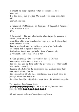 it should be more important when the issues are more
important.
But that is not our practice. Our practice is more consistent
with
conventionalism.
e Federalist 49 (Madison), in Rossiter, ed, Federalist Papers at
314-15 (cited in note
29).
9 Incidentally this may also justify classifying the agreement
on the Constitution as
something akin to an overlapping consensus, as distinguished
from a modus vivendi.
People are loyal, not just to liberal principles (as Rawls
describes), but to specific national
institutions (such as a particular form of democratic
government, and perhaps even a par-
ticular governing text). They follow these particular
institutional forms not because it is
the best that can be done under the circumstances (that would
be a modus vivendi) but
because of a belief in the institutions that derives from their
own moral views. That is,
the explanation of why these institutions are a focal point is
perhaps richer and more in-
teresting than the rationalistic game theoretic account suggests.
This content downloaded from
��������������142.66.3.62 on Fri, 04 Dec 2020
23:05:25 UTC��������������
All use subject to https://about.jstor.org/terms
 