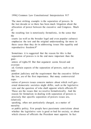 1996] Common Law Constitutional Interpretation 917
The most striking example is the separation of powers. In
the last decade or so there has been much litigation about the
allocation of power between the executive and Congress. Much
of
the resulting law is notoriously formalistic, in the sense that
the
courts (as well as the broader legal and even popular cultures)
emphasize the text and the original understanding far more in
these cases than they do in addressing issues like equality and
reproductive freedom.9"
Sometimes it is suggested that the reason for this is that
separation of powers is in the end more important than the
guar-
antees of rights.92 But that argument seems forced and
overstat-
ed. Certain aspects of the separation of powers, such as an
inde-
pendent judiciary and the requirement that the executive follow
the law, are of the first importance. But many controversial
sepa-
ration of powers issues concern matters about which well gov-
erned democratic societies might differ, such as the legislative
veto and the question of who shall appoint which officials.93
Those are the issues that we resolve formalistically. And the
reason for formalism in dealing with separation of powers is
precisely that specific separation of powers issues are,
relatively
speaking, often not particularly charged, as a matter of
morality
or public policy. Few people have passionate convictions about
whether the legislative veto is good or bad for society, or about
which classes of officials the President must appoint. In fact
 