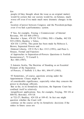 few
people (if they thought about the issue as an original matter)
would be certain that our society would be, on balance, much
worse off even if we made much more dramatic changes in the
al-
location of power between Congress and the President-perhaps
even if we had a parliamentary system.
9' See, for example, Freytag v Commissioner of Internal
Revenue, 501 US 868 (1991);
Bowsher v Synar, 478 US 714 (1986); INS v Chadha, 462 US
919 (1983); Buckley v Valeo,
424 US 1 (1976). This point has been made by Rebecca L.
Brown, Separated Powers and
Ordered Liberty, 139 U Pa L Rev 1513 (1991), and Peter L.
Strauss, Formal and Function-
al Approaches to Separation-of-Powers Questions-A Foolish
Inconsistency?, 72 Cornell L
Rev 488 (1987).
9 Antonin Scalia, The Doctrine of Standing as an Essential
Element of the Separation
of Powers, 17 Suffolk U L Rev 881, 894-97 (1983).
93 Sometimes, of course, questions arising under the
Appointments Clause might be
of considerable significance, especially when they concern the
power to discharge officials.
But so far, in its formalistic decisions, the Supreme Court has
confined itself to relatively
insignificant applications. See, for example, Freytag, 501 US at
880-92; Bowsher, 478 US
at 722-27; Buckley, 424 US at 109-43. In fact one might
question whether the Court will
continue on the course set by its formalistic decisions if the
stakes in future cases are
 