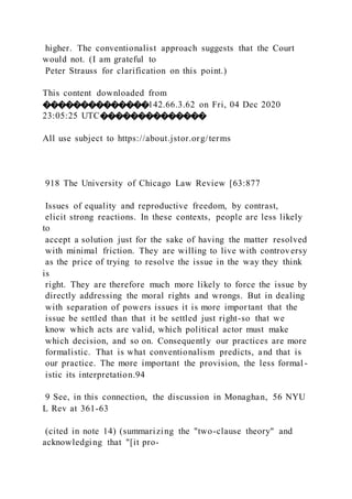 higher. The conventionalist approach suggests that the Court
would not. (I am grateful to
Peter Strauss for clarification on this point.)
This content downloaded from
��������������142.66.3.62 on Fri, 04 Dec 2020
23:05:25 UTC��������������
All use subject to https://about.jstor.org/terms
918 The University of Chicago Law Review [63:877
Issues of equality and reproductive freedom, by contrast,
elicit strong reactions. In these contexts, people are less likely
to
accept a solution just for the sake of having the matter resolved
with minimal friction. They are willing to live with controversy
as the price of trying to resolve the issue in the way they think
is
right. They are therefore much more likely to force the issue by
directly addressing the moral rights and wrongs. But in dealing
with separation of powers issues it is more important that the
issue be settled than that it be settled just right-so that we
know which acts are valid, which political actor must make
which decision, and so on. Consequently our practices are more
formalistic. That is what conventionalism predicts, and that is
our practice. The more important the provision, the less formal -
istic its interpretation.94
9 See, in this connection, the discussion in Monaghan, 56 NYU
L Rev at 361-63
(cited in note 14) (summarizing the "two-clause theory" and
acknowledging that "[it pro-
 