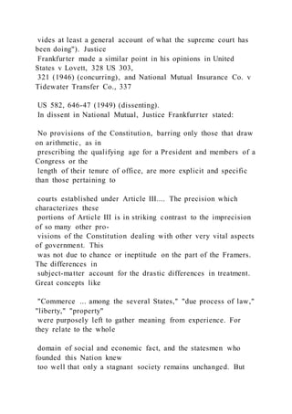 vides at least a general account of what the supreme court has
been doing"). Justice
Frankfurter made a similar point in his opinions in United
States v Lovett, 328 US 303,
321 (1946) (concurring), and National Mutual Insurance Co. v
Tidewater Transfer Co., 337
US 582, 646-47 (1949) (dissenting).
In dissent in National Mutual, Justice Frankfurrter stated:
No provisions of the Constitution, barring only those that draw
on arithmetic, as in
prescribing the qualifying age for a President and members of a
Congress or the
length of their tenure of office, are more explicit and specific
than those pertaining to
courts established under Article III.... The precision which
characterizes these
portions of Article III is in striking contrast to the imprecision
of so many other pro-
visions of the Constitution dealing with other very vital aspects
of government. This
was not due to chance or ineptitude on the part of the Framers.
The differences in
subject-matter account for the drastic differences in treatment.
Great concepts like
"Commerce ... among the several States," "due process of law,"
"liberty," "property"
were purposely left to gather meaning from experience. For
they relate to the whole
domain of social and economic fact, and the statesmen who
founded this Nation knew
too well that only a stagnant society remains unchanged. But
 
