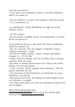 when the Constitution
in turn gives strict definition of power or specific limitations
upon it we cannot ex-
tend the definition or remove the limitation. Precisely because
"it is a constitution we
are expounding," [citing McCulloch] we ought not to take
liberties with it.
337 US at 64647.
This discussion is notable because the interpretation of Article
III has not proven to
be governed by the text to the extent that Justice Frankfiurter
urged (his opinion was,
after all, a dissent). See, for example, Commodity Futures
Trading Commission v Schor,
478 US 833 (1986); Thomas v Union Carbide Agricultural
Products Co., 473 US 568
(1985); Crowell v Benson, 285 US 22 (1932). That is because
questions about the scope
and limits on federal judicial power also "relate to the whole
domain of social and econom-
ic fact" and must "gather meaning from experience." But the
general point-that the spe-
cific provisions of the Constitution are interpreted in a more
formalistic way than the
more general provisions, the meaning of which should evolve
over time-has to a signifi-
cant degree been borne out in the way separation of powers law
has developed.
This content downloaded from
��������������142.66.3.62 on Fri, 04 Dec 2020
23:05:25 UTC��������������
 
