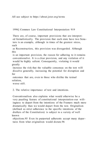 All use subject to https://about.jstor.org/terms
1996] Common Law Constitutional Interpretation 919
There are, of course, important provisions that are interpret-
ed formalistically. The provision that each state have two Sena-
tors is an example, although in times of the greatest stress,
such
as Reconstruction, this provision was disregarded. Although
this
is an important provision, the reason for adhering to it remains
conventionalist. It is a clear provision, and any violation of it
would be highly salient. Consequently, violating it would
greatly
increase the risk that the valuable consensus on the text will
dissolve generally, increasing the potential for disruption and
for
outcomes that are, even to those who dislike the textual
solution,
worse still.
2. The relative importance of text and intentions.
Conventionalism also explains what would otherwise be a
very puzzling feature of constitutional interpretation-our will-
ingness to depart from the intentions of the Framers much more
dramatically than we would depart from the text. Originalism
(defined as strict adherence to the specific intentions of the
drafters of the Constitution) is subject to a variety of well
known
objections.95 Even its purported adherents accept many depar -
tures from what originalism would dictate.96
 