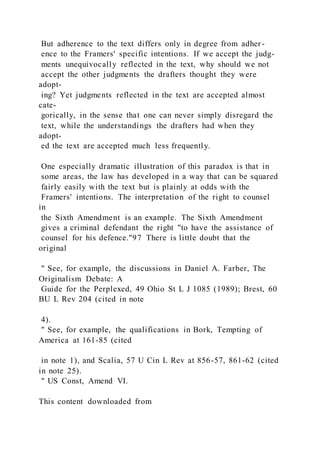But adherence to the text differs only in degree from adher -
ence to the Framers' specific intentions. If we accept the judg-
ments unequivocally reflected in the text, why should we not
accept the other judgments the drafters thought they were
adopt-
ing? Yet judgments reflected in the text are accepted almost
cate-
gorically, in the sense that one can never simply disregard the
text, while the understandings the drafters had when they
adopt-
ed the text are accepted much less frequently.
One especially dramatic illustration of this paradox is that in
some areas, the law has developed in a way that can be squared
fairly easily with the text but is plainly at odds with the
Framers' intentions. The interpretation of the right to counsel
in
the Sixth Amendment is an example. The Sixth Amendment
gives a criminal defendant the right "to have the assistance of
counsel for his defence."97 There is little doubt that the
original
" See, for example, the discussions in Daniel A. Farber, The
Originalism Debate: A
Guide for the Perplexed, 49 Ohio St L J 1085 (1989); Brest, 60
BU L Rev 204 (cited in note
4).
" See, for example, the qualifications in Bork, Tempting of
America at 161-85 (cited
in note 1), and Scalia, 57 U Cin L Rev at 856-57, 861-62 (cited
in note 25).
" US Const, Amend VI.
This content downloaded from
 