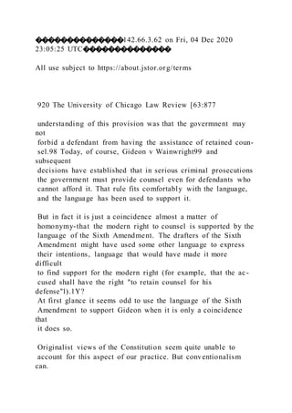 ��������������142.66.3.62 on Fri, 04 Dec 2020
23:05:25 UTC��������������
All use subject to https://about.jstor.org/terms
920 The University of Chicago Law Review [63:877
understanding of this provision was that the govermnent may
not
forbid a defendant from having the assistance of retained coun-
sel.98 Today, of course, Gideon v Wainwright99 and
subsequent
decisions have established that in serious criminal prosecutions
the government must provide counsel even for defendants who
cannot afford it. That rule fits comfortably with the language,
and the language has been used to support it.
But in fact it is just a coincidence almost a matter of
homonymy-that the modern right to counsel is supported by the
language of the Sixth Amendment. The drafters of the Sixth
Amendment might have used some other language to express
their intentions, language that would have made it more
difficult
to find support for the modern right (for example, that the ac-
cused shall have the right "to retain counsel for his
defense"l).1Y?
At first glance it seems odd to use the language of the Sixth
Amendment to support Gideon when it is only a coincidence
that
it does so.
Originalist views of the Constitution seem quite unable to
account for this aspect of our practice. But conventionalism
can.
 