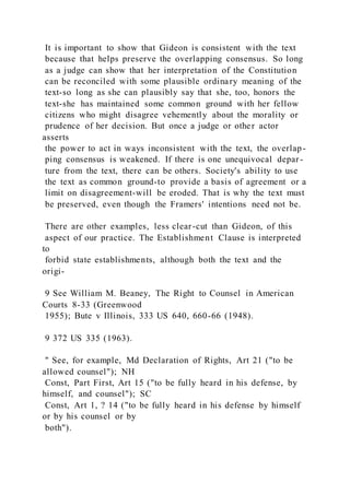 It is important to show that Gideon is consistent with the text
because that helps preserve the overlapping consensus. So long
as a judge can show that her interpretation of the Constitution
can be reconciled with some plausible ordinary meaning of the
text-so long as she can plausibly say that she, too, honors the
text-she has maintained some common ground with her fellow
citizens who might disagree vehemently about the morality or
prudence of her decision. But once a judge or other actor
asserts
the power to act in ways inconsistent with the text, the overlap-
ping consensus is weakened. If there is one unequivocal depar -
ture from the text, there can be others. Society's ability to use
the text as common ground-to provide a basis of agreement or a
limit on disagreement-will be eroded. That is why the text must
be preserved, even though the Framers' intentions need not be.
There are other examples, less clear-cut than Gideon, of this
aspect of our practice. The Establishment Clause is interpreted
to
forbid state establishments, although both the text and the
origi-
9 See William M. Beaney, The Right to Counsel in American
Courts 8-33 (Greenwood
1955); Bute v Illinois, 333 US 640, 660-66 (1948).
9 372 US 335 (1963).
" See, for example, Md Declaration of Rights, Art 21 ("to be
allowed counsel"); NH
Const, Part First, Art 15 ("to be fully heard in his defense, by
himself, and counsel"); SC
Const, Art 1, ? 14 ("to be fully heard in his defense by himself
or by his counsel or by
both").
 