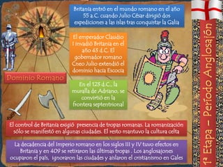 Britania entró en el mundo romano en el año
                                55 a.C. cuando Julio César dirigió dos
                           expediciones a las islas tras conquistar la Galia

                           El emperador Claudio
                           I invadió Britania en el
                                año 43 d.C. El
                            gobernador romano
                           Cneo Julio extendió el
                           dominio hacia Escocia

                              En el 123 d.C., la
                           muralla de Adriano, se
                               convirtió en la
                           frontera septentrional


El control de Britania exigió presencia de tropas romanas. La romanización
  sólo se manifestó en algunas ciudades. El resto mantuvo la cultura celta

 La decadencia del Imperio romano en los siglos III y IV tuvo efectos en
   Britania y en 409 se retiraron las últimas tropas . Los anglosajones
ocuparon el país, ignoraron las ciudades y aislaron el cristianismo en Gales
 