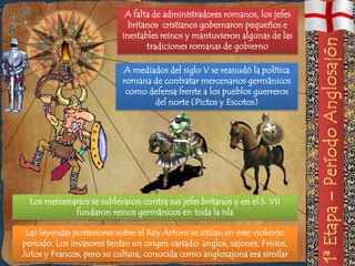 A falta de administradores romanos, los jefes
                             britanos cristianos gobernaron pequeños e
                           inestables reinos y mantuvieron algunas de las
                                  tradiciones romanas de gobierno

                            A mediados del siglo V se reanudó la política
                            romana de contratar mercenarios germánicos
                             como defensa frente a los pueblos guerreros
                                   del norte (Pictos y Escotos)




  Los mercenarios se sublevaron contra sus jefes britanos y en el S. VII
             fundaron reinos germánicos en toda la isla

 Las leyendas posteriores sobre el Rey Arturo se sitúan en este violento
periodo. Los invasores tenían un origen variado: anglos, sajones, Frisios,
Jutos y Francos, pero su cultura, conocida como anglosajona era similar
 