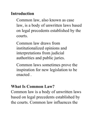 Introduction
Common law, also known as case
law, is a body of unwritten laws based
on legal precedents established by the
courts.
Common law draws from
institutionalized opinions and
interpretations from judicial
authorities and public juries.
Common laws sometimes prove the
inspiration for new legislation to be
enacted .
What Is Common Law?
Common law is a body of unwritten laws
based on legal precedents established by
the courts. Common law influences the
 
