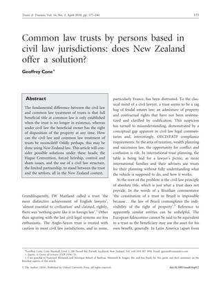 Trusts & Trustees, Vol. 16, No. 3, April 2010, pp. 177–184 177
Common law trusts by persons based in
civil law jurisdictions: does New Zealand
offer a solution?
Geoffrey Cone*
Abstract
The fundamental difference between the civil law
and common law treatment of trusts is that full
beneficial title at common law is only established
when the trust is no longer in existence, whereas
under civil law the beneficial owner has the right
of disposition of the property at any time. How
can the civil law and common law treatment of
trusts be reconciled? Oddly perhaps, this may be
done using New Zealand law. This article will con-
sider possible solutions under these heads; the
Hague Convention, forced heirship, control and
sham issues, and the use of a civil law structure,
the limited partnership, to stand between the trust
and the settlors, all in the New Zealand context.
Grandiloquently, FW Maitland called a trust ‘the
most distinctive achievement of English lawyers’,
‘almost essential to civilization’ and claimed, rightly,
there was ‘nothing quite like it in foreign law’.1
Other
than agreeing with the last civil legal systems are less
enthusiastic. The Anglo-Saxon trust is treated with
caution in most civil law jurisdictions, and in some,
particularly France, has been distrusted. To the clas-
sical mind of a civil lawyer, a trust seems to be a rag
bag of feudal estates law; an admixture of property
and contractual rights that have not been systema-
tized and clarified by codification. This suspicion
has turned to misunderstanding, demonstrated by a
conceptual gap apparent in civil law legal commen-
taries and, interestingly, OECD/FATF compliance
requirements. In the area of taxation, wealth planning
and succession law, the opportunity for conflict and
confusion is rife. In international trust planning, the
table is being laid for a lawyer’s picnic, as more
international families and their advisers use trusts
for their planning without fully understanding what
the vehicle is supposed to do, and how it works.
At the root of the problem is the civil law principle
of absolute title, which is just what a trust does not
provide. In the words of a Brazilian commentator
‘the constitution of a trust in Brazil is impossible
because . . . the law of Brazil contemplates the indi-
visibility of the right of property’.2
Reference to
apparently similar entities can be unhelpful. The
European fideicomiso cannot be said to be equivalent
to a trust as the beneficiary may use the asset for his
own benefit, generally. In Latin America (apart from
*Geoffrey Cone, Cone Marshall, Level 3, 280 Parnell Rd, Parnell, Auckland, New Zealand. Tel: þ64 (0)9 307 3950. Email: gpcone@coneandco.com
1. Equity, A Course of Lectures (CUP 1936) 23.
2. I am grateful to Francisco Mu¨ssnich and Henrique Beloch of Barbosa, Mu¨ssnich & Araga˜o, Rio and Sau Paulo for this quote and their assistance on the
Brazilian aspects of this article.
ß The Author (2010). Published by Oxford University Press. All rights reserved. doi:10.1093/tandt/ttq012
 