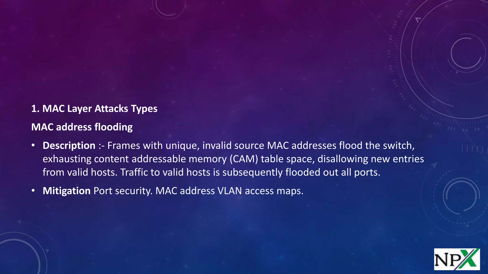 1. MAC Layer Attacks Types
MAC address flooding
• Description :- Frames with unique, invalid source MAC addresses flood the switch,
exhausting content addressable memory (CAM) table space, disallowing new entries
from valid hosts. Traffic to valid hosts is subsequently flooded out all ports.
• Mitigation Port security. MAC address VLAN access maps.
 