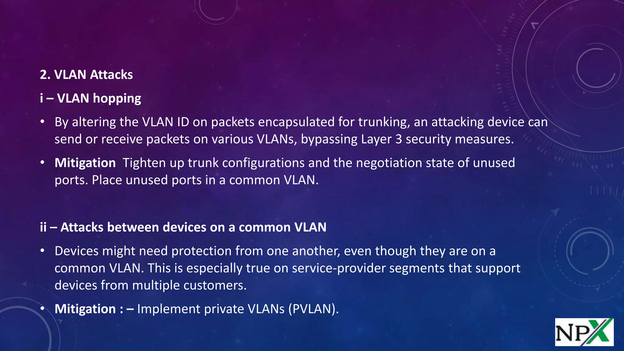 2. VLAN Attacks
i – VLAN hopping
• By altering the VLAN ID on packets encapsulated for trunking, an attacking device can
send or receive packets on various VLANs, bypassing Layer 3 security measures.
• Mitigation Tighten up trunk configurations and the negotiation state of unused
ports. Place unused ports in a common VLAN.
ii – Attacks between devices on a common VLAN
• Devices might need protection from one another, even though they are on a
common VLAN. This is especially true on service-provider segments that support
devices from multiple customers.
• Mitigation : – Implement private VLANs (PVLAN).
 