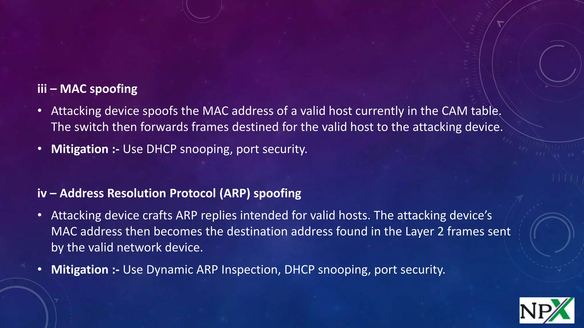 iii – MAC spoofing
• Attacking device spoofs the MAC address of a valid host currently in the CAM table.
The switch then forwards frames destined for the valid host to the attacking device.
• Mitigation :- Use DHCP snooping, port security.
iv – Address Resolution Protocol (ARP) spoofing
• Attacking device crafts ARP replies intended for valid hosts. The attacking device’s
MAC address then becomes the destination address found in the Layer 2 frames sent
by the valid network device.
• Mitigation :- Use Dynamic ARP Inspection, DHCP snooping, port security.
 