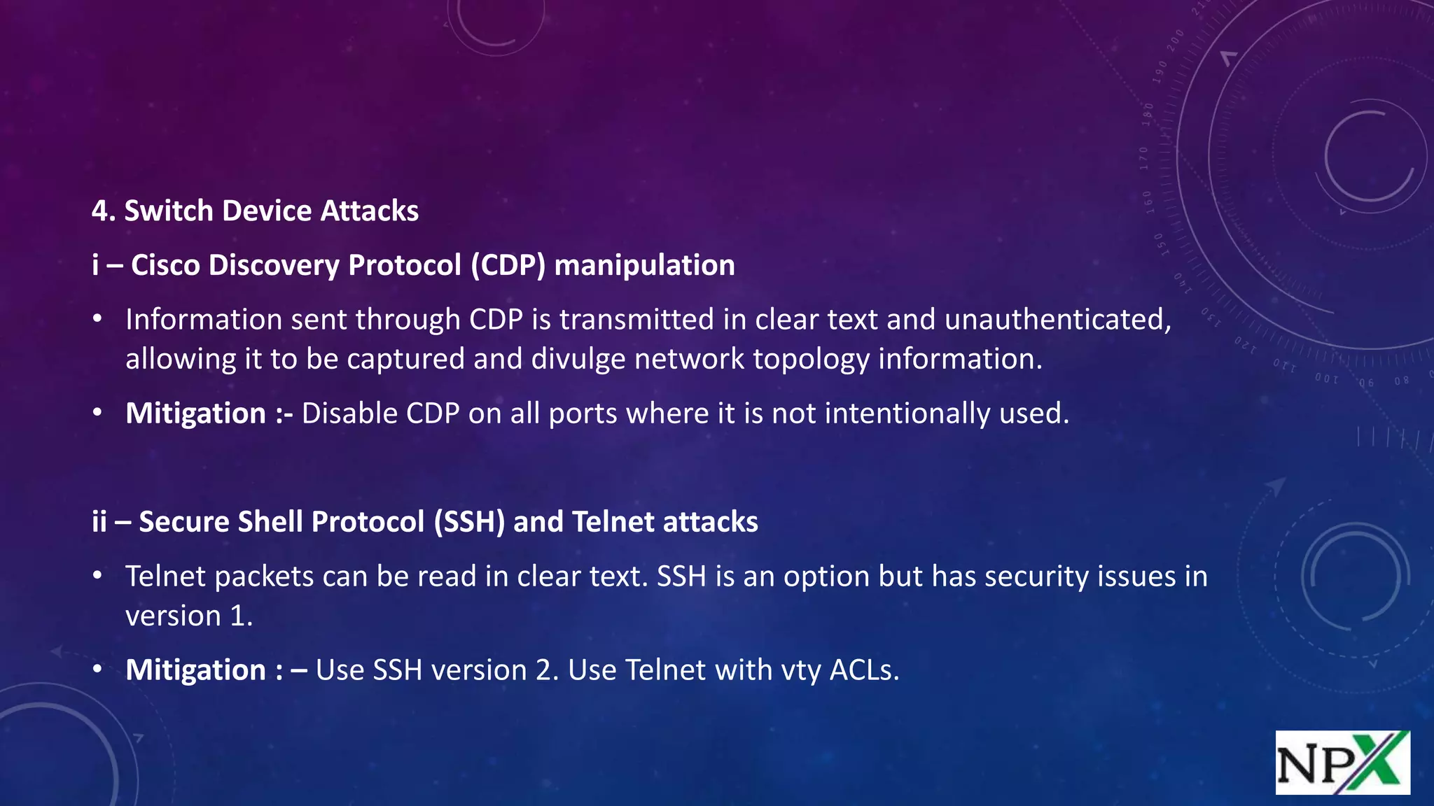 4. Switch Device Attacks
i – Cisco Discovery Protocol (CDP) manipulation
• Information sent through CDP is transmitted in clear text and unauthenticated,
allowing it to be captured and divulge network topology information.
• Mitigation :- Disable CDP on all ports where it is not intentionally used.
ii – Secure Shell Protocol (SSH) and Telnet attacks
• Telnet packets can be read in clear text. SSH is an option but has security issues in
version 1.
• Mitigation : – Use SSH version 2. Use Telnet with vty ACLs.
 