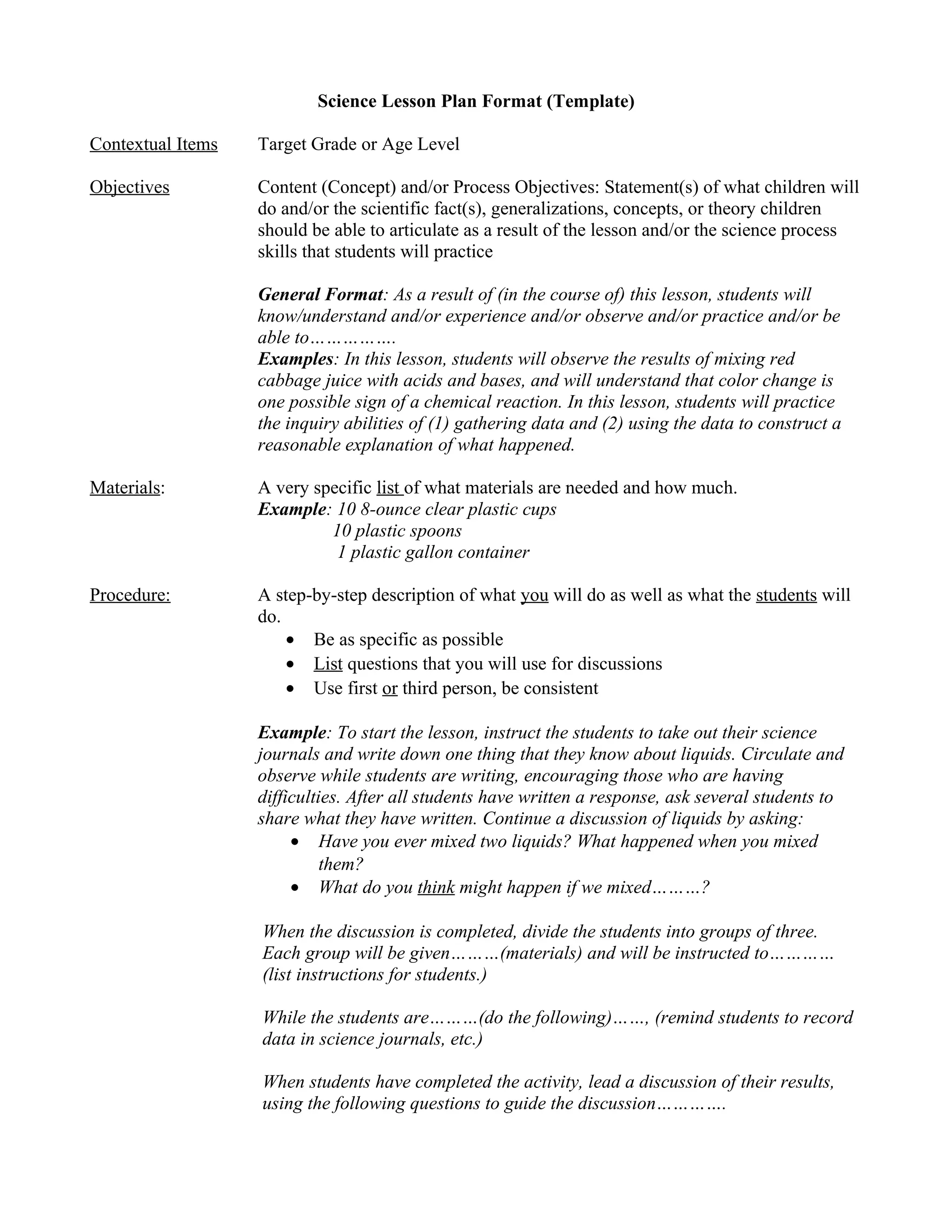 Science Lesson Plan Format (Template)
Contextual Items

Target Grade or Age Level

Objectives

Content (Concept) and/or Process Objectives: Statement(s) of what children will
do and/or the scientific fact(s), generalizations, concepts, or theory children
should be able to articulate as a result of the lesson and/or the science process
skills that students will practice
General Format: As a result of (in the course of) this lesson, students will
know/understand and/or experience and/or observe and/or practice and/or be
able to…………….
Examples: In this lesson, students will observe the results of mixing red
cabbage juice with acids and bases, and will understand that color change is
one possible sign of a chemical reaction. In this lesson, students will practice
the inquiry abilities of (1) gathering data and (2) using the data to construct a
reasonable explanation of what happened.

Materials:

A very specific list of what materials are needed and how much.
Example: 10 8-ounce clear plastic cups
10 plastic spoons
1 plastic gallon container

Procedure:

A step-by-step description of what you will do as well as what the students will
do.
• Be as specific as possible
• List questions that you will use for discussions
• Use first or third person, be consistent
Example: To start the lesson, instruct the students to take out their science
journals and write down one thing that they know about liquids. Circulate and
observe while students are writing, encouraging those who are having
difficulties. After all students have written a response, ask several students to
share what they have written. Continue a discussion of liquids by asking:
• Have you ever mixed two liquids? What happened when you mixed
them?
• What do you think might happen if we mixed………?
When the discussion is completed, divide the students into groups of three.
Each group will be given………(materials) and will be instructed to…………
(list instructions for students.)
While the students are………(do the following)……, (remind students to record
data in science journals, etc.)
When students have completed the activity, lead a discussion of their results,
using the following questions to guide the discussion………….

 