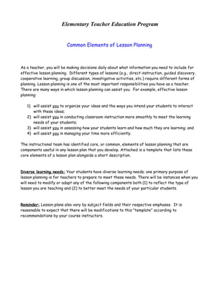Elementary Teacher Education Program
Common Elements of Lesson Planning

As a teacher, you will be making decisions daily about what information you need to include for
effective lesson planning. Different types of lessons (e.g., direct instruction, guided discovery,
cooperative learning, group discussion, investigative activities, etc.) require different forms of
planning. Lesson planning is one of the most important responsibilities you have as a teacher.
There are many ways in which lesson planning can assist you. For example, effective lesson
planning:
1) will assist you to organize your ideas and the ways you intend your students to interact
with these ideas;
2) will assist you in conducting classroom instruction more smoothly to meet the learning
needs of your students;
3) will assist you in assessing how your students learn and how much they are learning; and
4) will assist you in managing your time more efficiently.
The instructional team has identified core, or common, elements of lesson planning that are
components useful in any lesson plan that you develop. Attached is a template that lists these
core elements of a lesson plan alongside a short description.

Diverse learning needs: Your students have diverse learning needs; one primary purpose of
lesson planning is for teachers to prepare to meet these needs. There will be instances when you
will need to modify or adapt any of the following components both (1) to reflect the type of
lesson you are teaching and (2) to better meet the needs of your particular students.

Reminder: Lesson plans also vary by subject fields and their respective emphases. It is
reasonable to expect that there will be modifications to this "template" according to
recommendations by your course instructors.

 