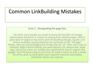Common LinkBuilding Mistakes

                    Error 1 - Disregarding On-page Seo:

    I do think many people are needs to know the benefits of onpage
 optimization whenever it relates to ranking their website pages. With a
 great deal of target on key terms and link-building though, usually I see
    online marketers paying attention too seriously on the "off page"
things, with out acknowledging the things they do "on" their site is just as
 essential. Right internal linking, key word density, LSI, picture text, meta
 tags, only to list a few, are usually very significant to search engines like
google. You'll find free plug ins out there to make it easier to with a whole
    lot of this stuff, so accomplish your required research and employ
                         whichever tactics you need to.
 