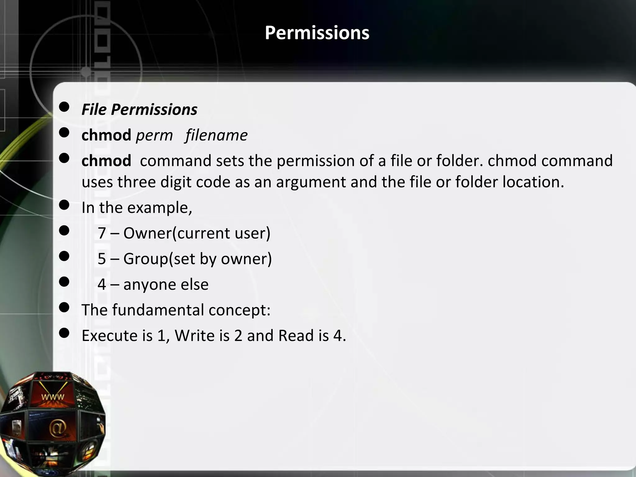 Permissions  File Permissions  chmod perm filename   chmod  command sets the permission of a file or folder. chmod command  uses three digit code as an argument and the file or folder location.  In the example,      7 – Owner(current user)      5 – Group(set by owner)      4 – anyone else  The fundamental concept:  Execute is 1, Write is 2 and Read is 4. 