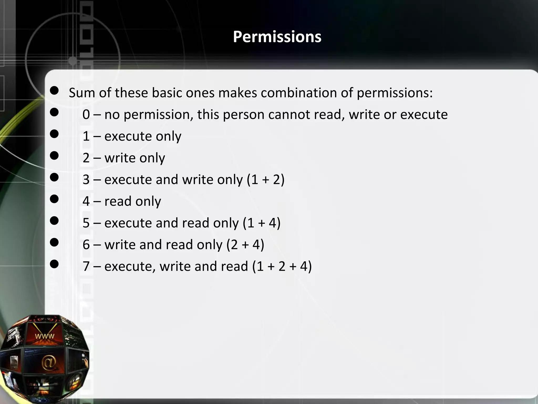  Sum of these basic ones makes combination of permissions:      0 – no permission, this person cannot read, write or execute      1 – execute only      2 – write only      3 – execute and write only (1 + 2)      4 – read only      5 – execute and read only (1 + 4)      6 – write and read only (2 + 4)      7 – execute, write and read (1 + 2 + 4) Permissions 