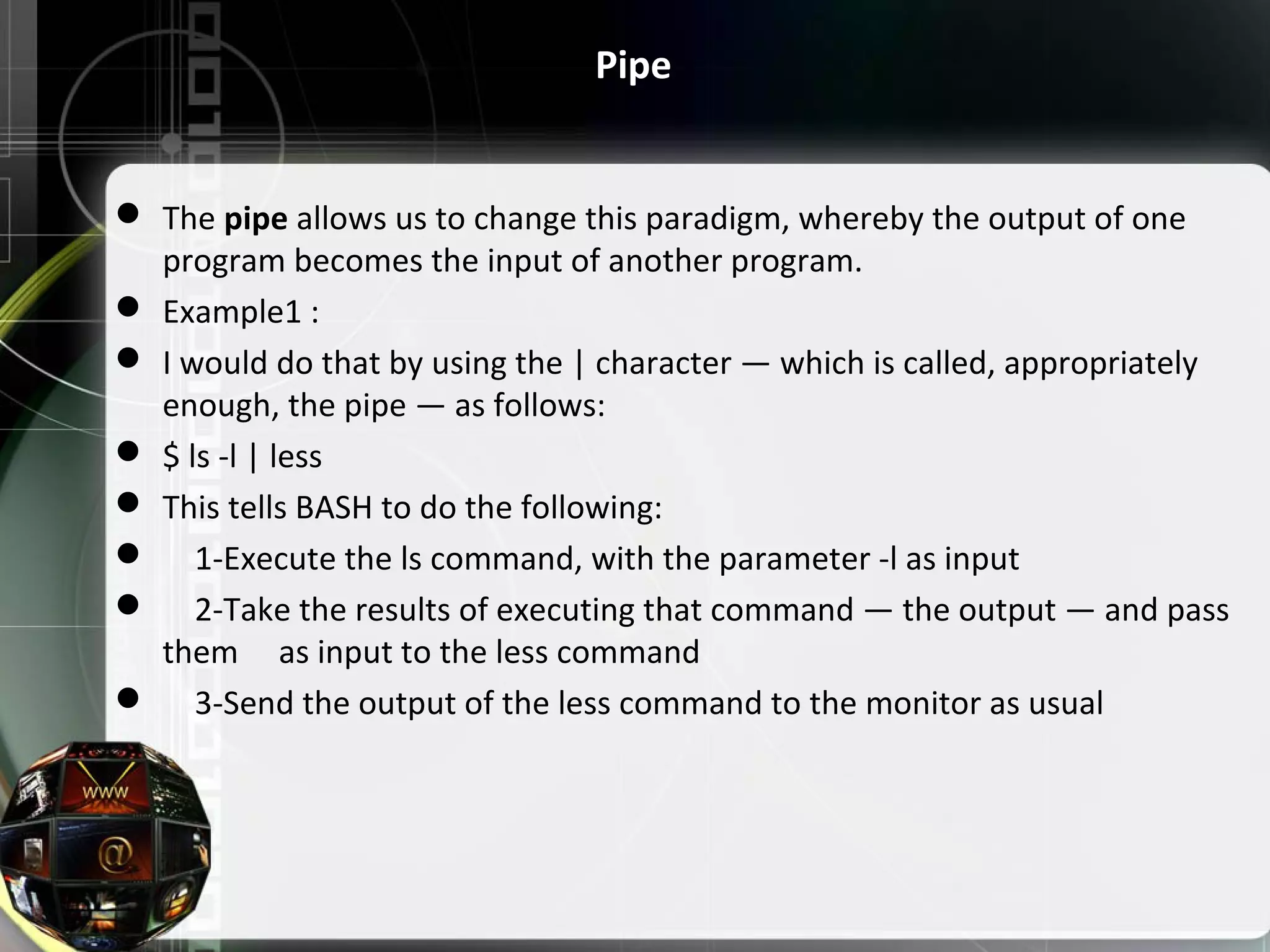 Pipe  The pipe allows us to change this paradigm, whereby the output of one  program becomes the input of another program.  Example1 :  I would do that by using the | character — which is called, appropriately  enough, the pipe — as follows:  $ ls -l | less  This tells BASH to do the following:      1-Execute the ls command, with the parameter -l as input      2-Take the results of executing that command — the output — and pass  them     as input to the less command      3-Send the output of the less command to the monitor as usual 