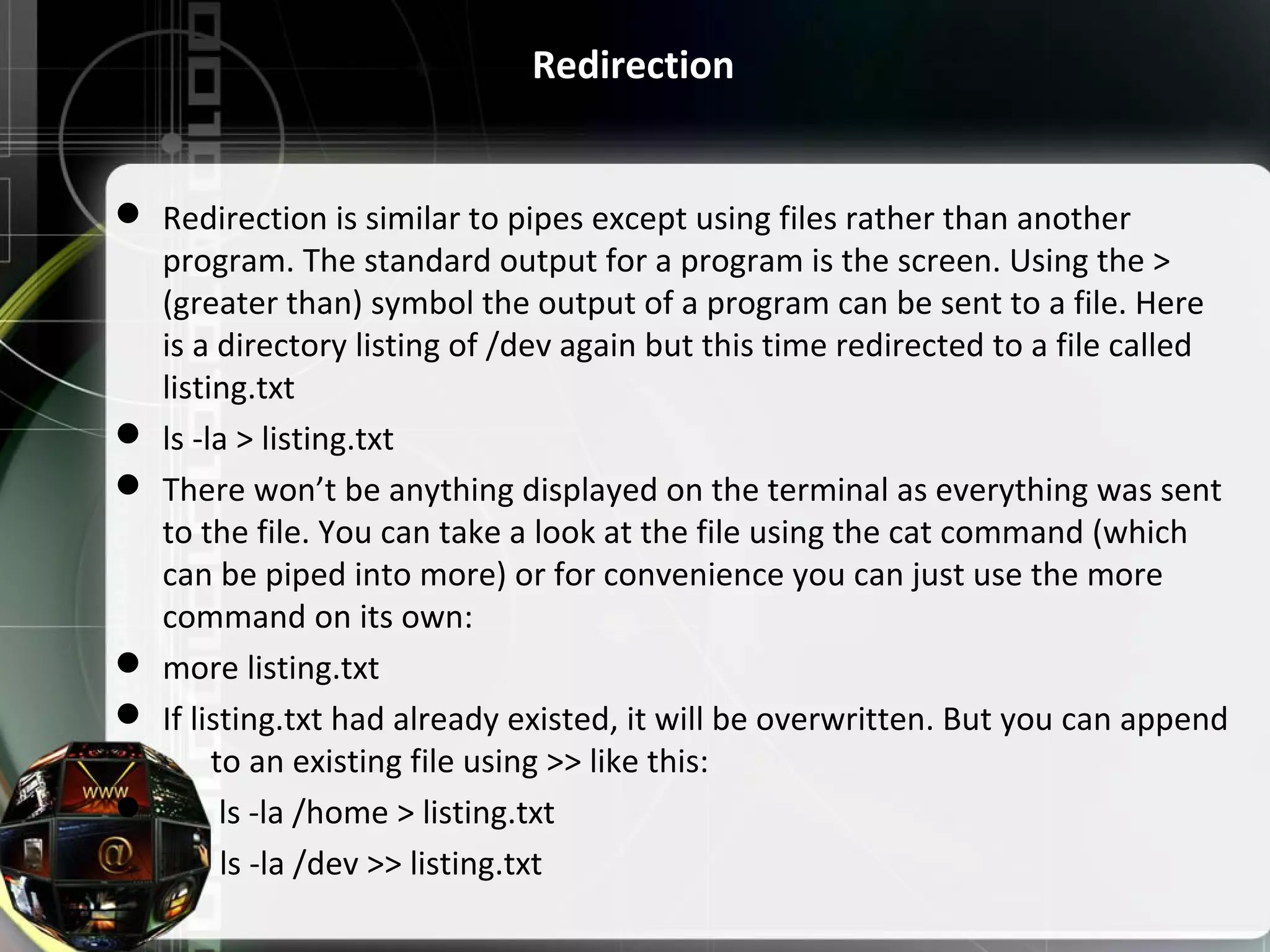Redirection  Redirection is similar to pipes except using files rather than another  program. The standard output for a program is the screen. Using the >  (greater than) symbol the output of a program can be sent to a file. Here  is a directory listing of /dev again but this time redirected to a file called  listing.txt  ls -la > listing.txt  There won’t be anything displayed on the terminal as everything was sent  to the file. You can take a look at the file using the cat command (which  can be piped into more) or for convenience you can just use the more  command on its own:  more listing.txt  If listing.txt had already existed, it will be overwritten. But you can append        to an existing file using >> like this:         ls -la /home > listing.txt              ls -la /dev >> listing.txt 