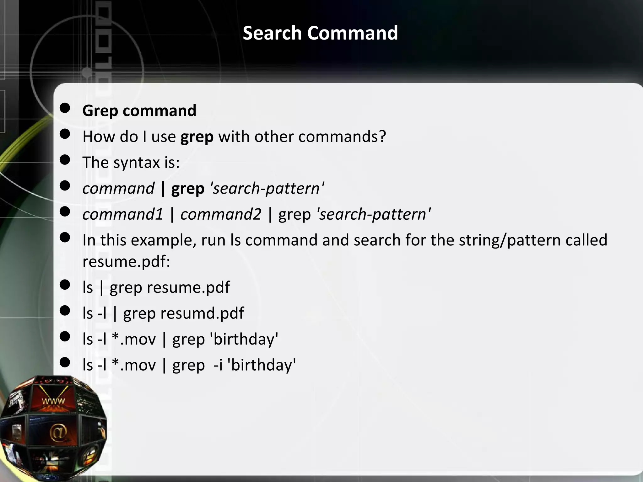 Search Command  Grep command  How do I use grep with other commands?  The syntax is:  command | grep 'search-pattern'  command1 | command2 | grep 'search-pattern'  In this example, run ls command and search for the string/pattern called  resume.pdf:  ls | grep resume.pdf  ls -l | grep resumd.pdf  ls -l *.mov | grep 'birthday'  ls -l *.mov | grep  -i 'birthday' 