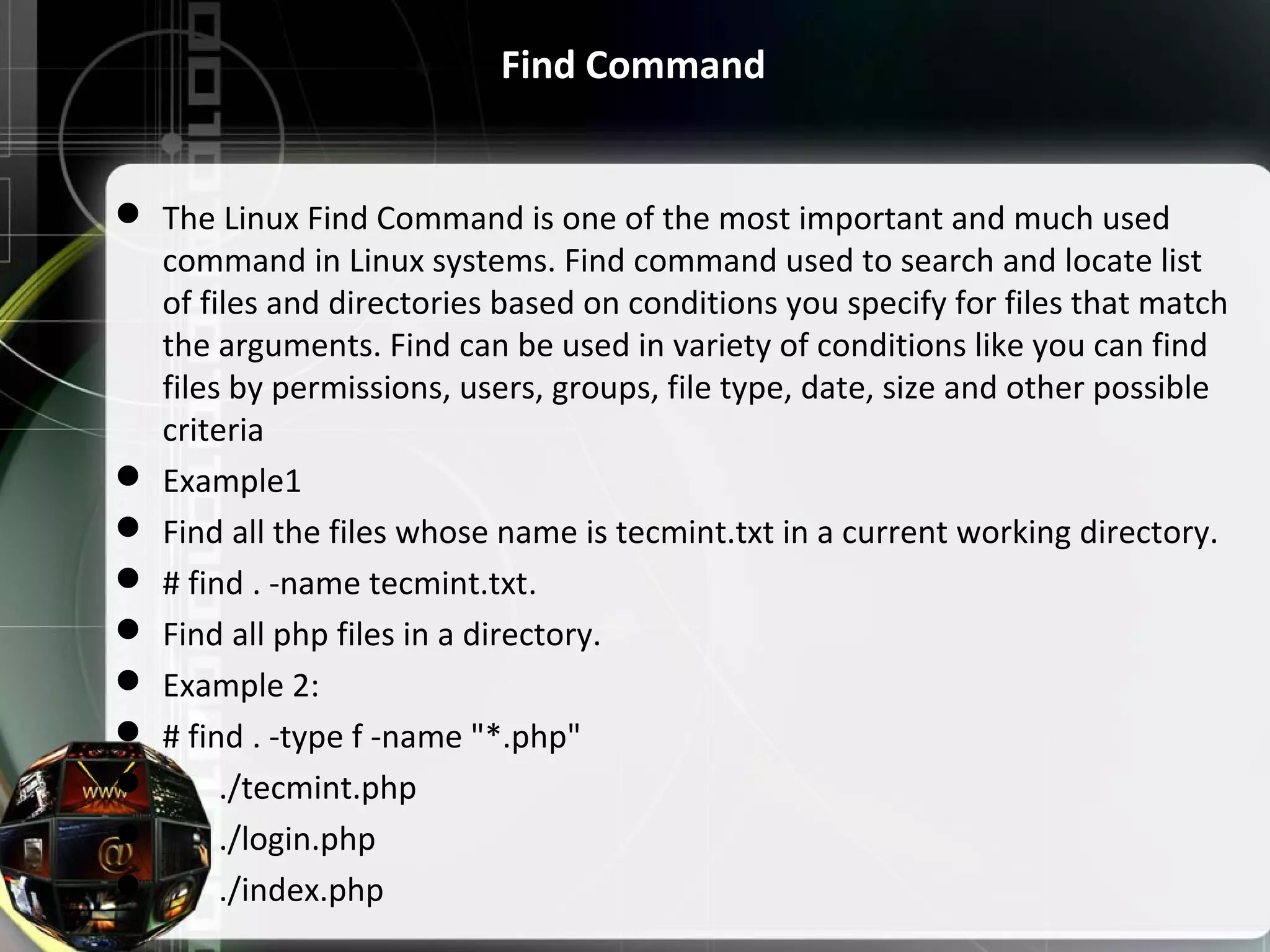 Find Command  The Linux Find Command is one of the most important and much used  command in Linux systems. Find command used to search and locate list  of files and directories based on conditions you specify for files that match  the arguments. Find can be used in variety of conditions like you can find  files by permissions, users, groups, file type, date, size and other possible  criteria  Example1  Find all the files whose name is tecmint.txt in a current working directory.  # find . -name tecmint.txt.  Find all php files in a directory.  Example 2:  # find . -type f -name "*.php"         ./tecmint.php         ./login.php         ./index.php 