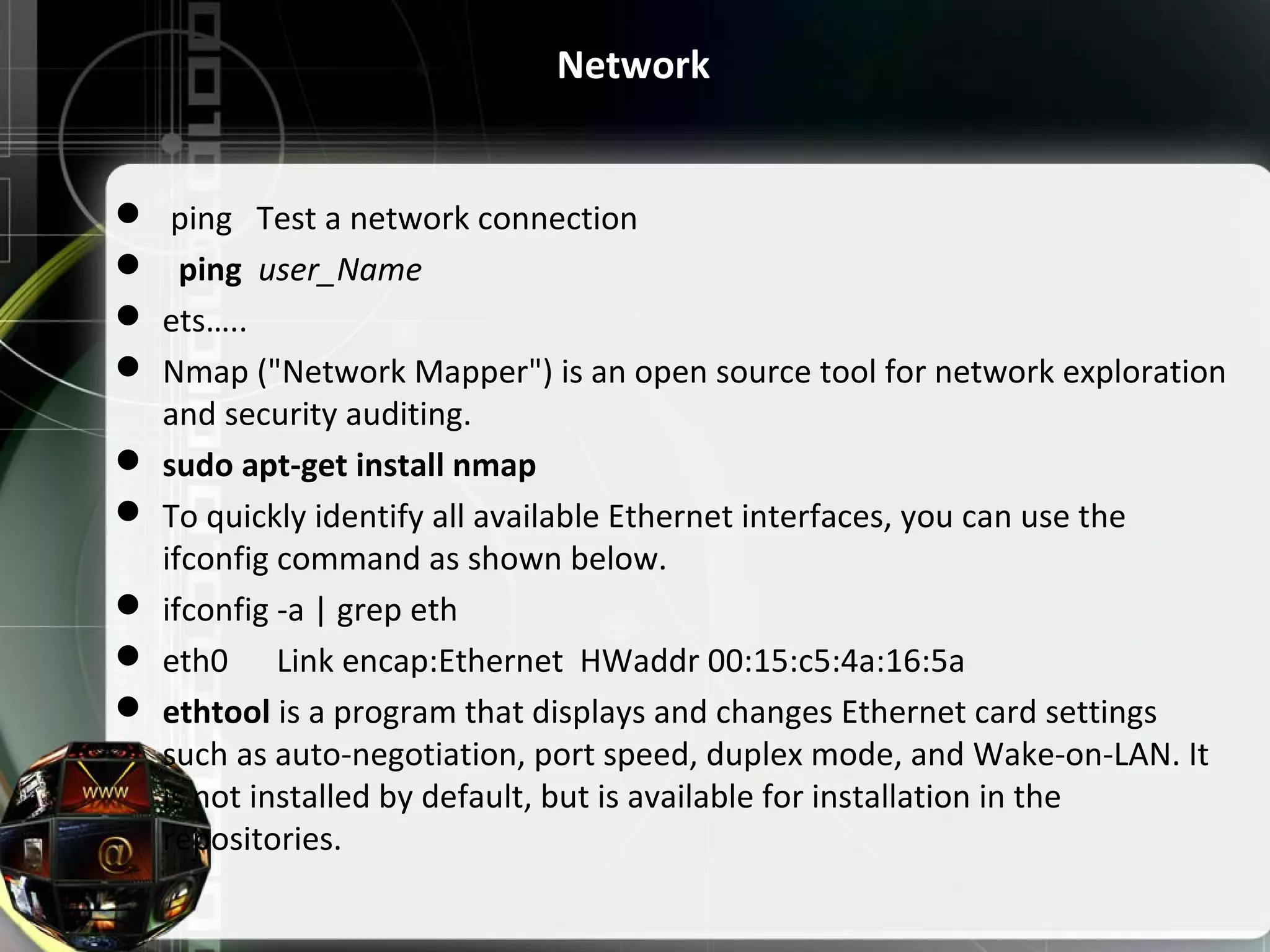 Network   ping   Test a network connection    ping  user_Name  ets…..  Nmap ("Network Mapper") is an open source tool for network exploration  and security auditing.  sudo apt-get install nmap  To quickly identify all available Ethernet interfaces, you can use the  ifconfig command as shown below.  ifconfig -a | grep eth  eth0      Link encap:Ethernet  HWaddr 00:15:c5:4a:16:5a  ethtool is a program that displays and changes Ethernet card settings  such as auto-negotiation, port speed, duplex mode, and Wake-on-LAN. It  is not installed by default, but is available for installation in the  repositories. 